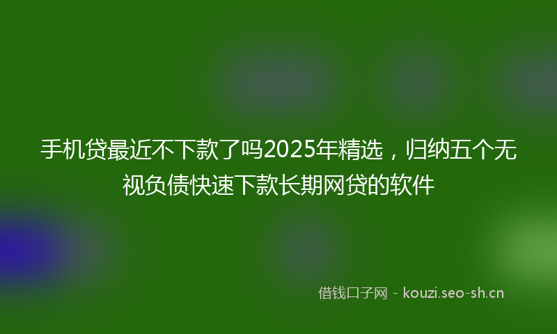 手机贷最近不下款了吗2025年精选，归纳五个无视负债快速下款长期网贷的软件