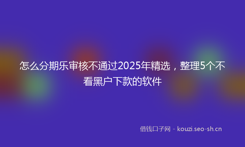 怎么分期乐审核不通过2025年精选，整理5个不看黑户下款的软件