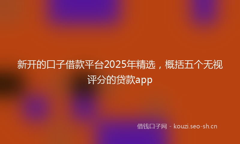 新开的口子借款平台2025年精选，概括五个无视评分的贷款app