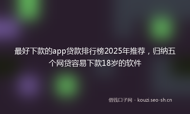 最好下款的app贷款排行榜2025年推荐，归纳五个网贷容易下款18岁的软件