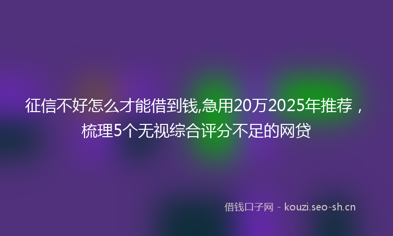 征信不好怎么才能借到钱,急用20万2025年推荐，梳理5个无视综合评分不足的网贷