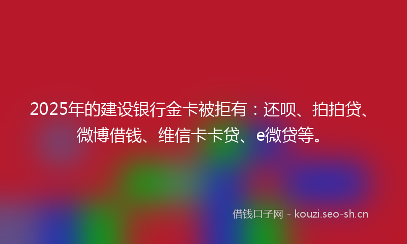 2025年的建设银行金卡被拒有：还呗、拍拍贷、微博借钱、维信卡卡贷、e微贷等。