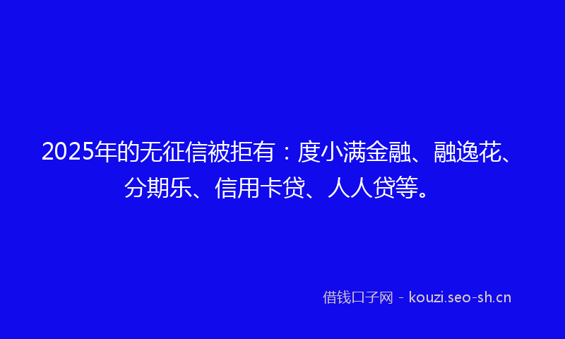 2025年的无征信被拒有：度小满金融、融逸花、分期乐、信用卡贷、人人贷等。