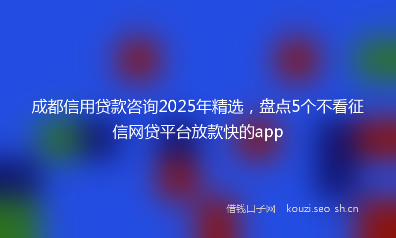 成都信用贷款咨询2025年精选，盘点5个不看征信网贷平台放款快的app