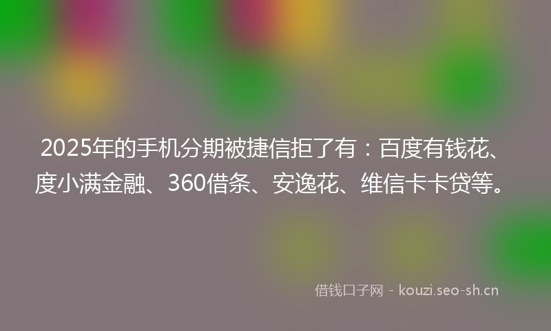 2025年的手机分期被捷信拒了有：百度有钱花、度小满金融、360借条、安逸花、维信卡卡贷等。