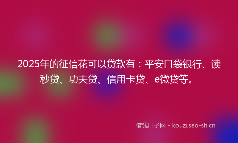 2025年的征信花可以贷款有：平安口袋银行、读秒贷、功夫贷、信用卡贷、e微贷等。