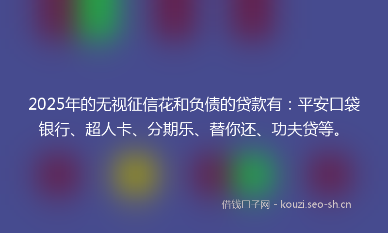 2025年的无视征信花和负债的贷款有：平安口袋银行、超人卡、分期乐、替你还、功夫贷等。