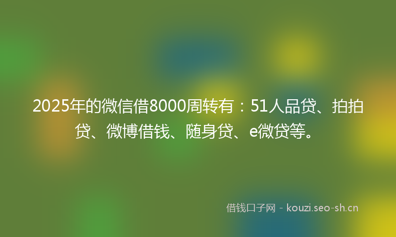 2025年的微信借8000周转有：51人品贷、拍拍贷、微博借钱、随身贷、e微贷等。