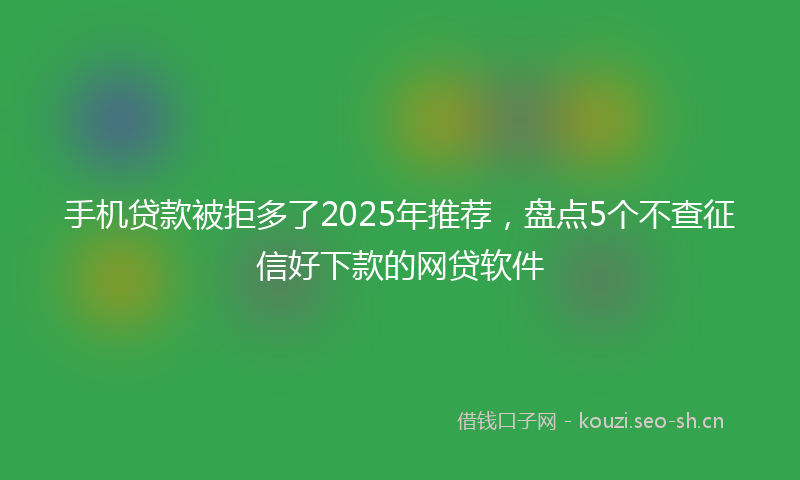 手机贷款被拒多了2025年推荐，盘点5个不查征信好下款的网贷软件