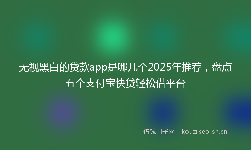 无视黑白的贷款app是哪几个2025年推荐，盘点五个支付宝快贷轻松借平台