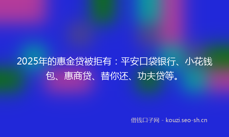 2025年的惠金贷被拒有：平安口袋银行、小花钱包、惠商贷、替你还、功夫贷等。
