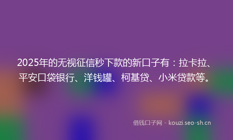 2025年的无视征信秒下款的新口子有：拉卡拉、平安口袋银行、洋钱罐、柯基贷、小米贷款等。