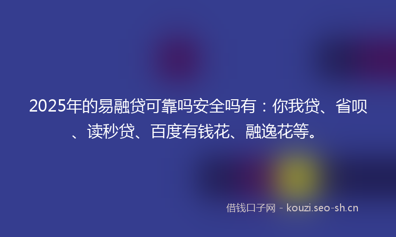 2025年的易融贷可靠吗安全吗有：你我贷、省呗、读秒贷、百度有钱花、融逸花等。