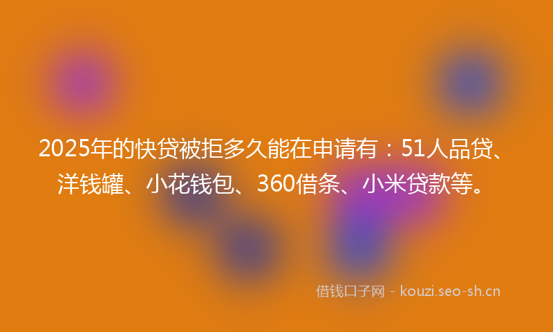 2025年的快贷被拒多久能在申请有：51人品贷、洋钱罐、小花钱包、360借条、小米贷款等。