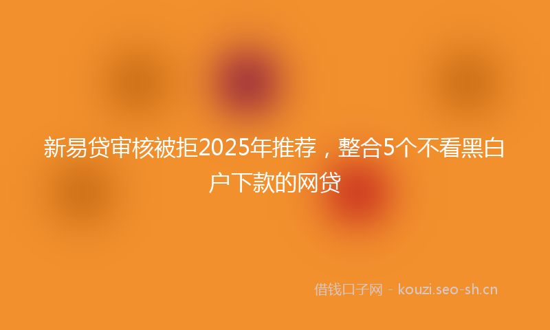 新易贷审核被拒2025年推荐，整合5个不看黑白户下款的网贷