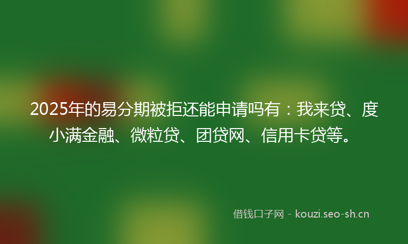 2025年的易分期被拒还能申请吗有：我来贷、度小满金融、微粒贷、团贷网、信用卡贷等。