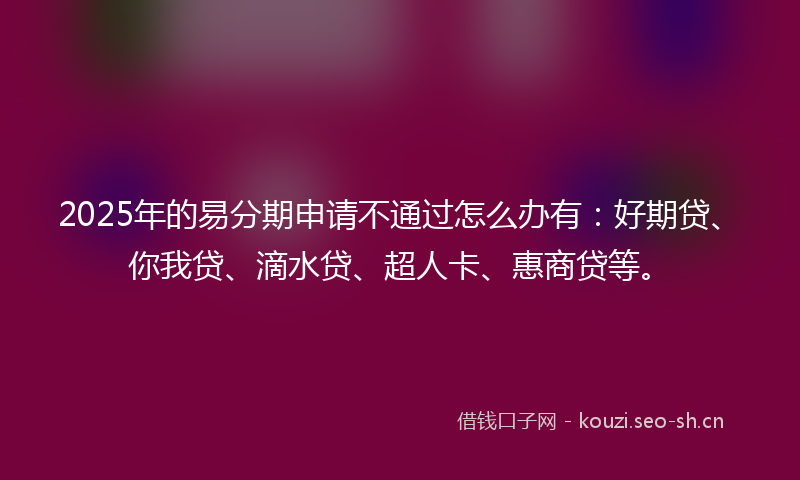 2025年的易分期申请不通过怎么办有：好期贷、你我贷、滴水贷、超人卡、惠商贷等。