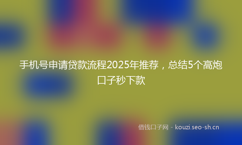 手机号申请贷款流程2025年推荐，总结5个高炮口子秒下款