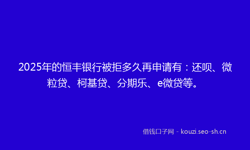 2025年的恒丰银行被拒多久再申请有：还呗、微粒贷、柯基贷、分期乐、e微贷等。