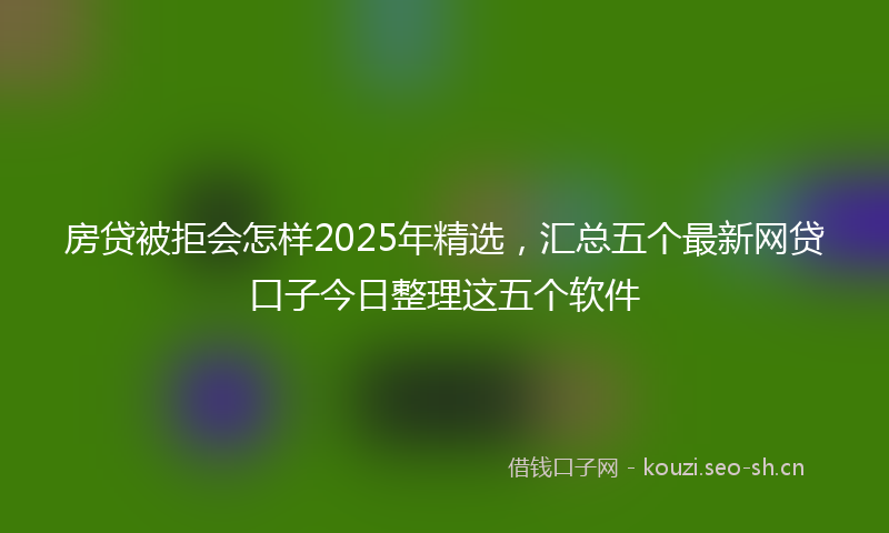 房贷被拒会怎样2025年精选，汇总五个最新网贷口子今日整理这五个软件