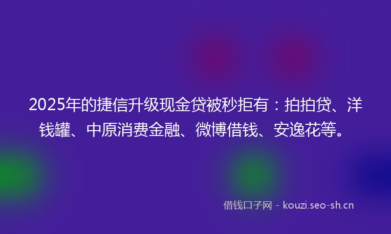 2025年的捷信升级现金贷被秒拒有：拍拍贷、洋钱罐、中原消费金融、微博借钱、安逸花等。