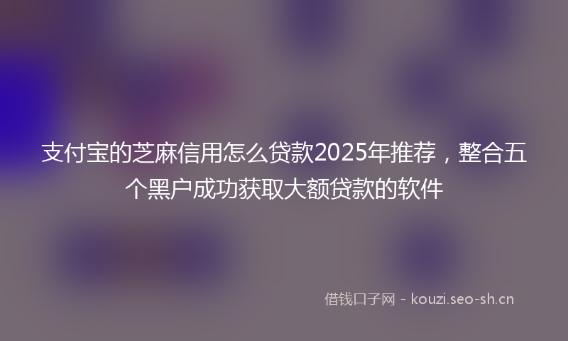 支付宝的芝麻信用怎么贷款2025年推荐，整合五个黑户成功获取大额贷款的软件