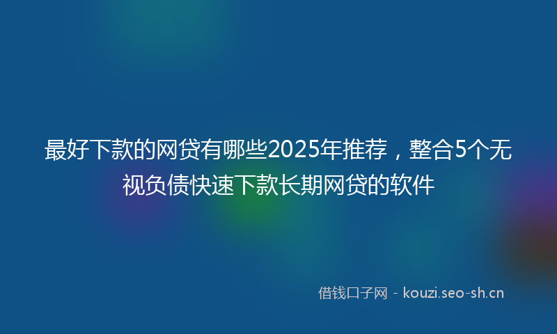 最好下款的网贷有哪些2025年推荐,整合5个无视负债快速下款长期网贷的软件