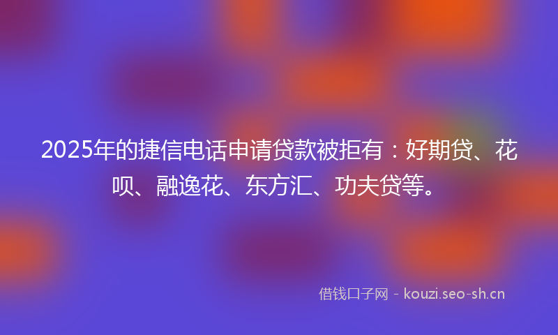 2025年的捷信电话申请贷款被拒有：好期贷、花呗、融逸花、东方汇、功夫贷等。