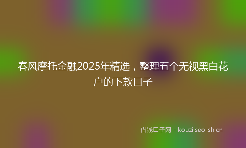 春风摩托金融2025年精选，整理五个无视黑白花户的下款口子