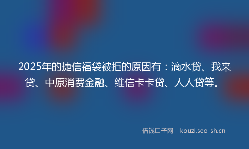 2025年的捷信福袋被拒的原因有：滴水贷、我来贷、中原消费金融、维信卡卡贷、人人贷等。