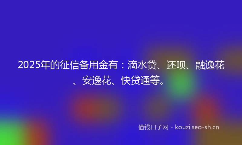 2025年的征信备用金有：滴水贷、还呗、融逸花、安逸花、快贷通等。