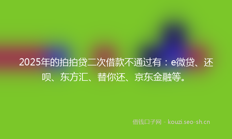 2025年的拍拍贷二次借款不通过有：e微贷、还呗、东方汇、替你还、京东金融等。