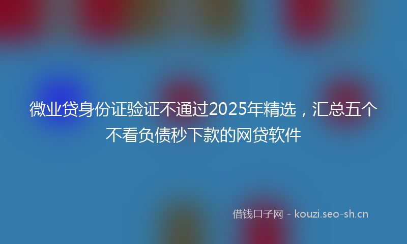 微业贷身份证验证不通过2025年精选，汇总五个不看负债秒下款的网贷软件
