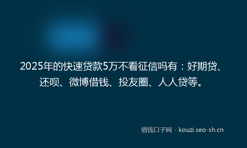 2025年的快速贷款5万不看征信吗有：好期贷、还呗、微博借钱、投友圈、人人贷等。