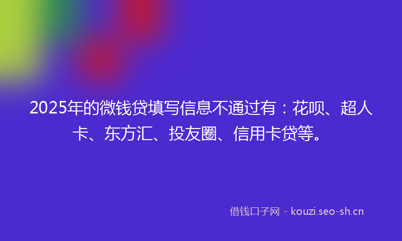 2025年的微钱贷填写信息不通过有：花呗、超人卡、东方汇、投友圈、信用卡贷等。