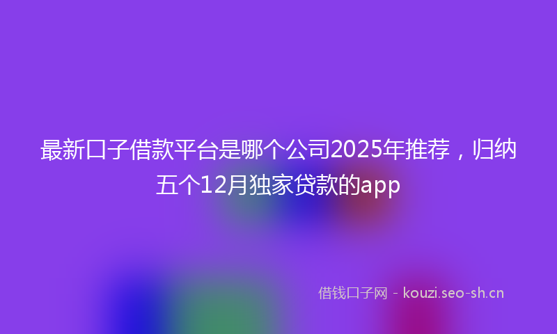 最新口子借款平台是哪个公司2025年推荐，归纳五个12月独家贷款的app
