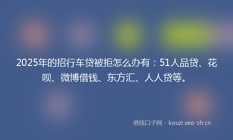 2025年的招行车贷被拒怎么办有：51人品贷、花呗、微博借钱、东方汇、人人贷等。