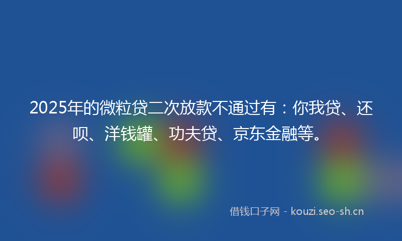 2025年的微粒贷二次放款不通过有：你我贷、还呗、洋钱罐、功夫贷、京东金融等。