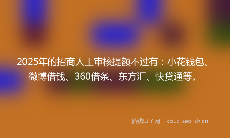 2025年的招商人工审核提额不过有：小花钱包、微博借钱、360借条、东方汇、快贷通等。
