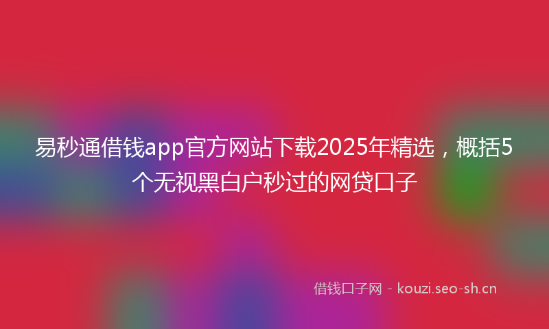 易秒通借钱app官方网站下载2025年精选，概括5个无视黑白户秒过的网贷口子