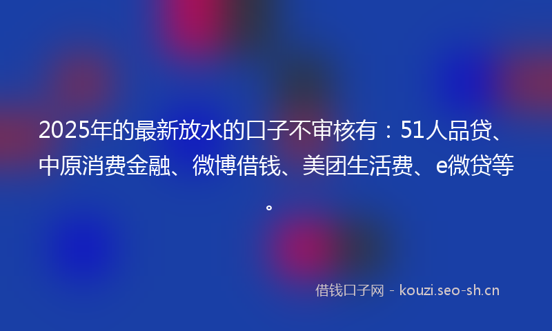 2025年的最新放水的口子不审核有：51人品贷、中原消费金融、微博借钱、美团生活费、e微贷等。