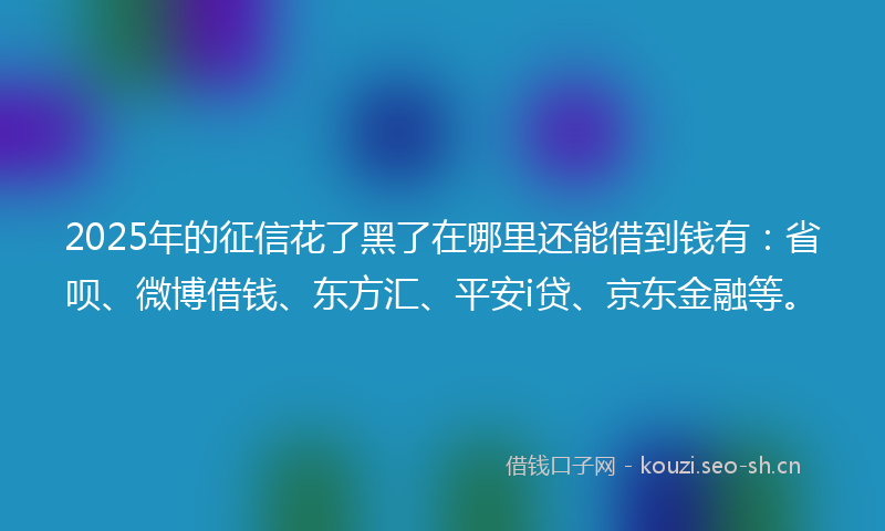 2025年的征信花了黑了在哪里还能借到钱有：省呗、微博借钱、东方汇、平安i贷、京东金融等。