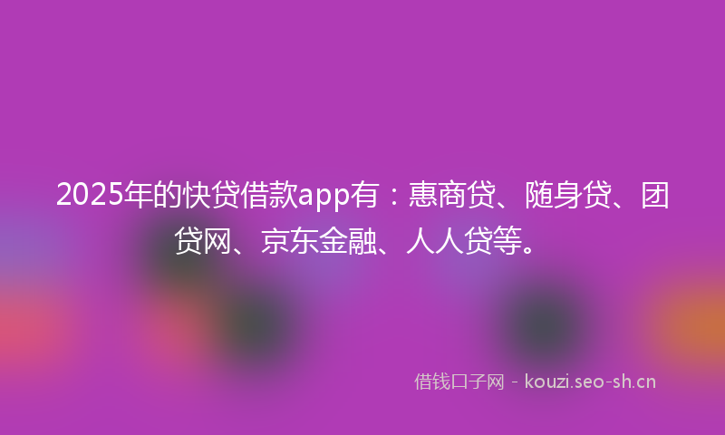 2025年的快贷借款app有：惠商贷、随身贷、团贷网、京东金融、人人贷等。