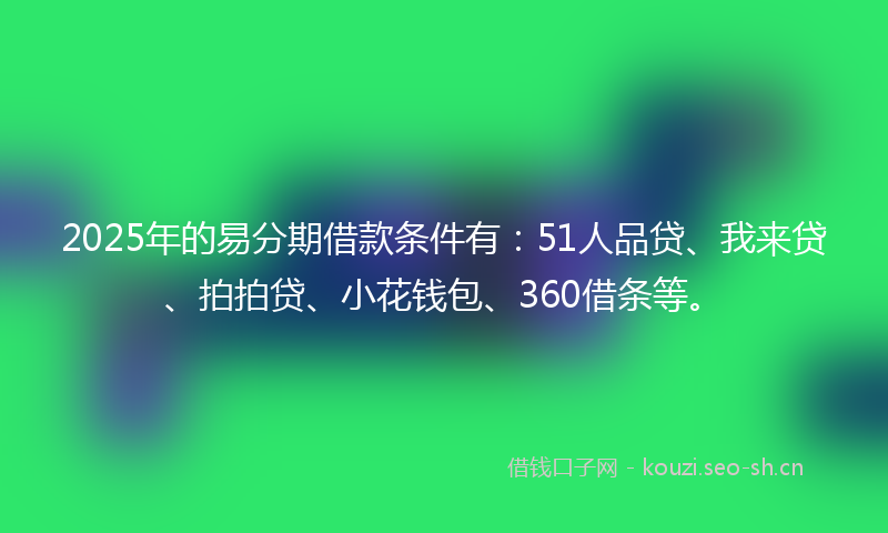 2025年的易分期借款条件有：51人品贷、我来贷、拍拍贷、小花钱包、360借条等。