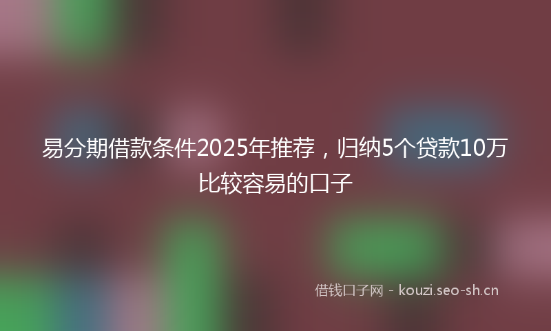 易分期借款条件2025年推荐，归纳5个贷款10万比较容易的口子
