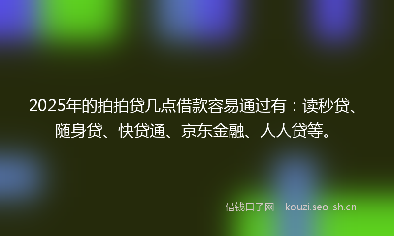 2025年的拍拍贷几点借款容易通过有：读秒贷、随身贷、快贷通、京东金融、人人贷等。