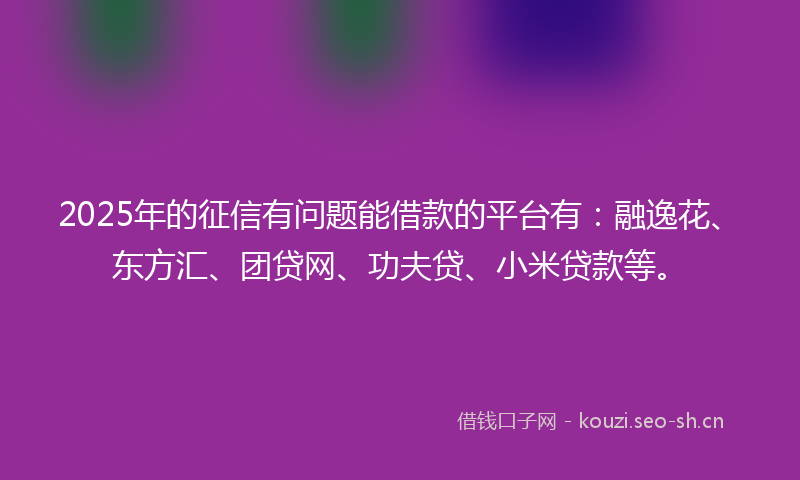2025年的征信有问题能借款的平台有：融逸花、东方汇、团贷网、功夫贷、小米贷款等。