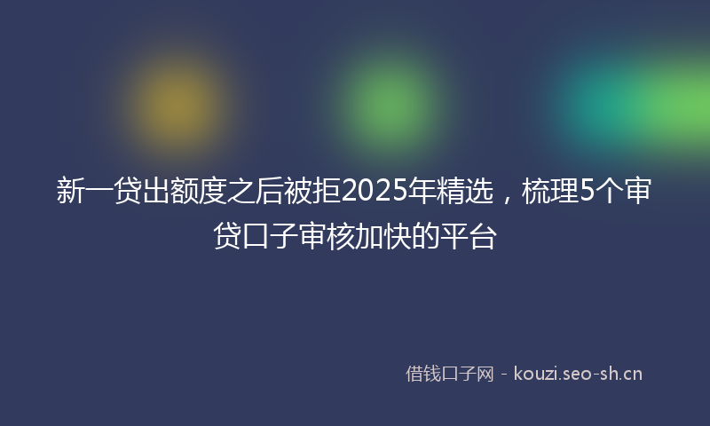 新一贷出额度之后被拒2025年精选，梳理5个审贷口子审核加快的平台