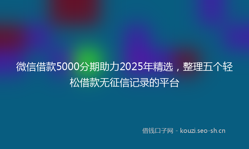 微信借款5000分期助力2025年精选，整理五个轻松借款无征信记录的平台