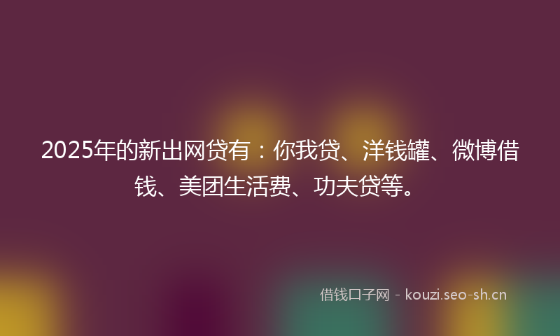2025年的新出网贷有：你我贷、洋钱罐、微博借钱、美团生活费、功夫贷等。